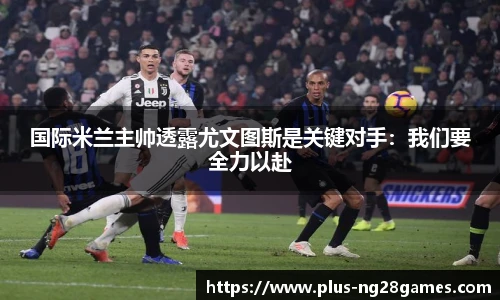 国际米兰主帅透露尤文图斯是关键对手：我们要全力以赴