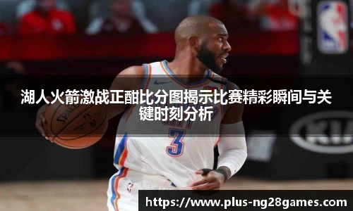 湖人火箭激战正酣比分图揭示比赛精彩瞬间与关键时刻分析