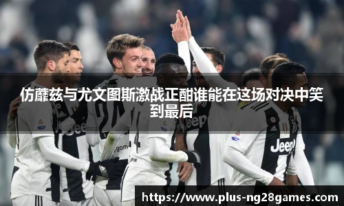仿蘼兹与尤文图斯激战正酣谁能在这场对决中笑到最后