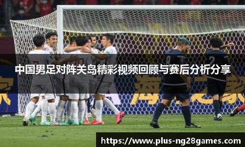 中国男足对阵关岛精彩视频回顾与赛后分析分享