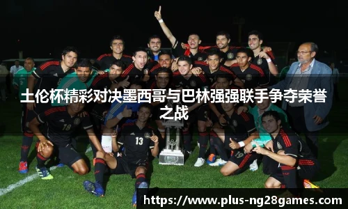 土伦杯精彩对决墨西哥与巴林强强联手争夺荣誉之战
