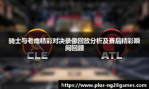 骑士与老鹰精彩对决录像回放分析及赛后精彩瞬间回顾