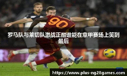 罗马队与莱切队激战正酣谁能在意甲赛场上笑到最后